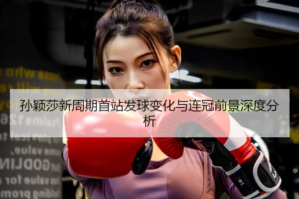 孙颖莎新周期首站发球变化与连冠前景深度分析